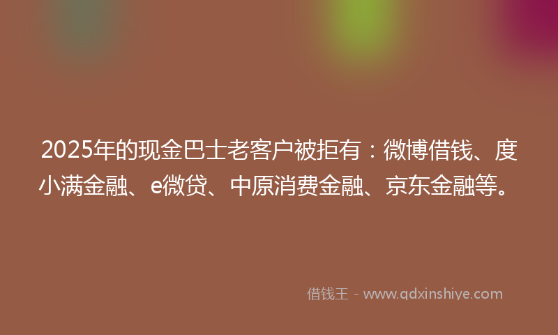 2025年的现金巴士老客户被拒有：微博借钱、度小满金融、e微贷、中原消费金融、京东金融等。