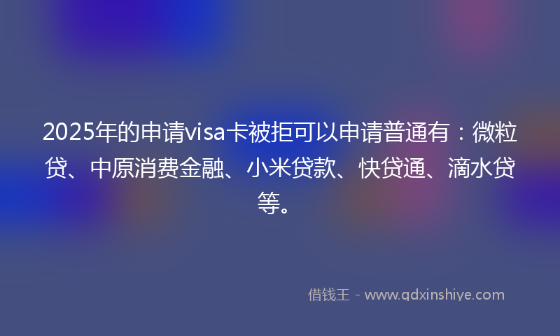 2025年的申请visa卡被拒可以申请普通有：微粒贷、中原消费金融、小米贷款、快贷通、滴水贷等。