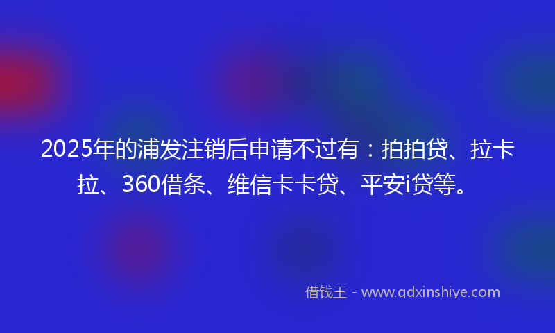2025年的浦发注销后申请不过有：拍拍贷、拉卡拉、360借条、维信卡卡贷、平安i贷等。