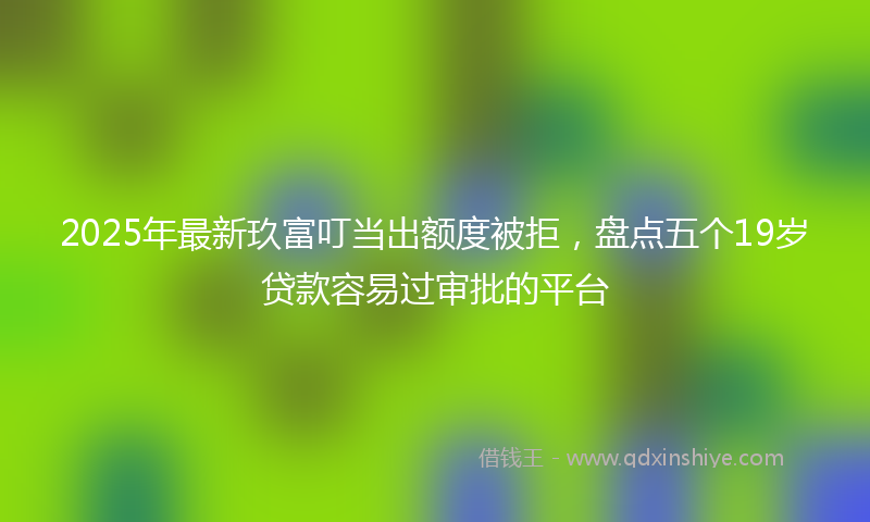 2025年最新玖富叮当出额度被拒，盘点五个19岁贷款容易过审批的平台