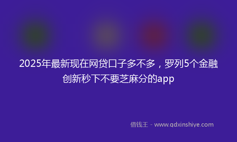 2025年最新现在网贷口子多不多，罗列5个金融创新秒下不要芝麻分的app
