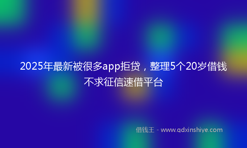 2025年最新被很多app拒贷，整理5个20岁借钱不求征信速借平台