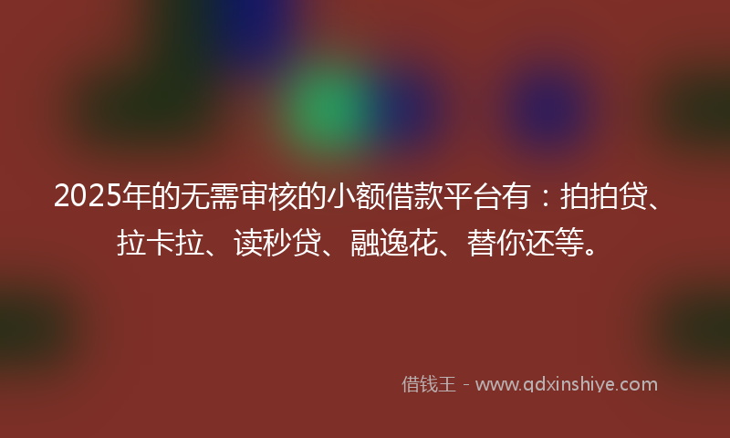 2025年的无需审核的小额借款平台有：拍拍贷、拉卡拉、读秒贷、融逸花、替你还等。