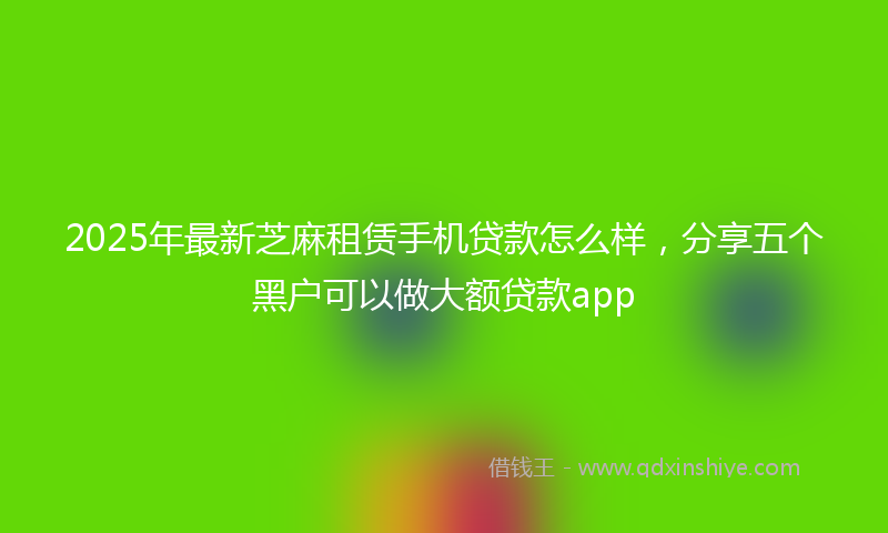 2025年最新芝麻租赁手机贷款怎么样，分享五个黑户可以做大额贷款app