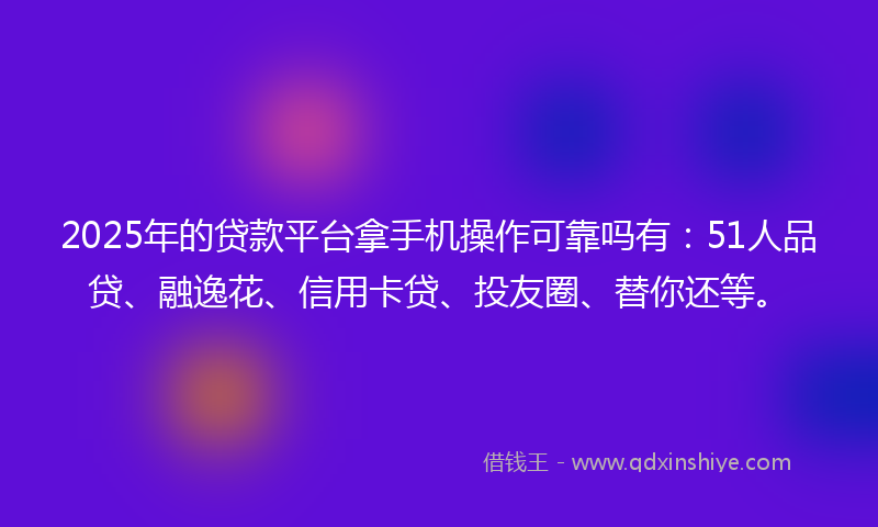 2025年的贷款平台拿手机操作可靠吗有：51人品贷、融逸花、信用卡贷、投友圈、替你还等。