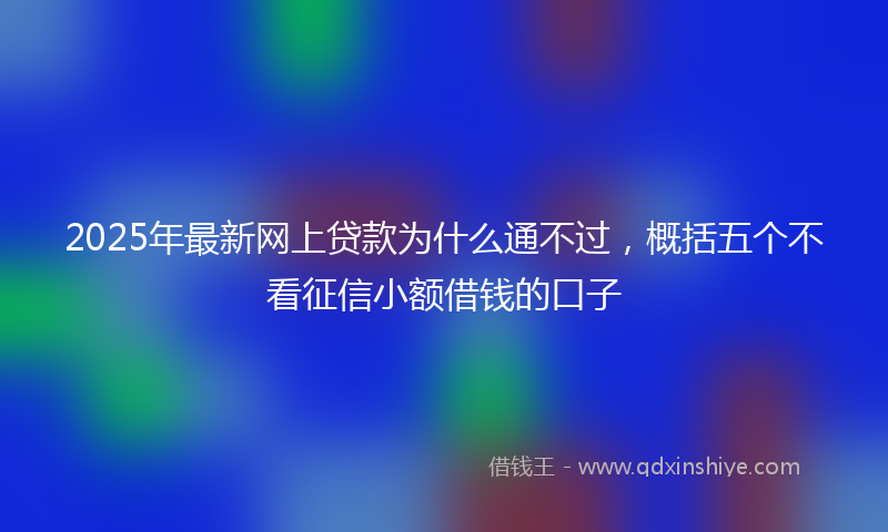 2025年最新网上贷款为什么通不过，概括五个不看征信小额借钱的口子