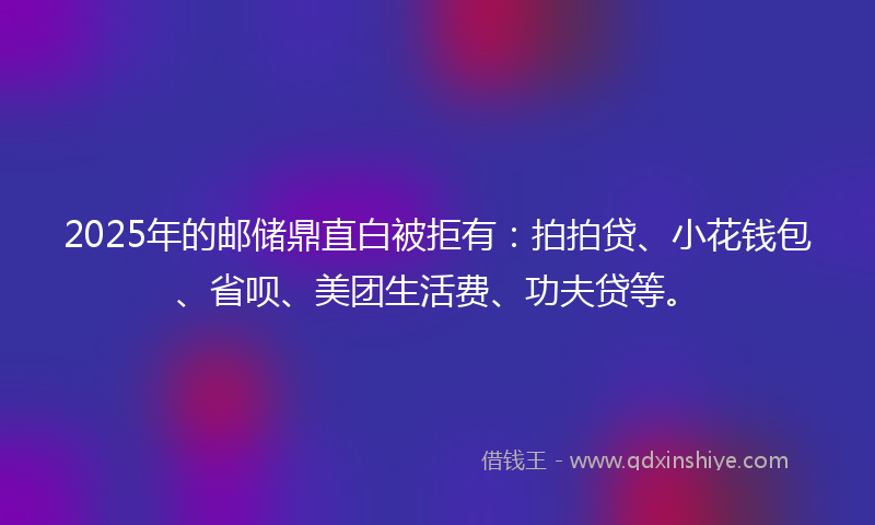 2025年的邮储鼎直白被拒有:拍拍贷、小花钱包、省呗、美团生活费、功夫贷等。