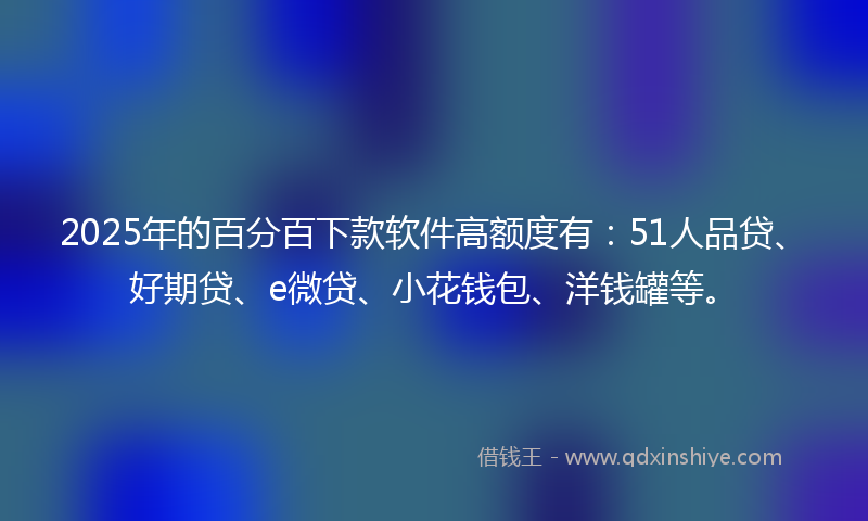 2025年的百分百下款软件高额度有：51人品贷、好期贷、e微贷、小花钱包、洋钱罐等。