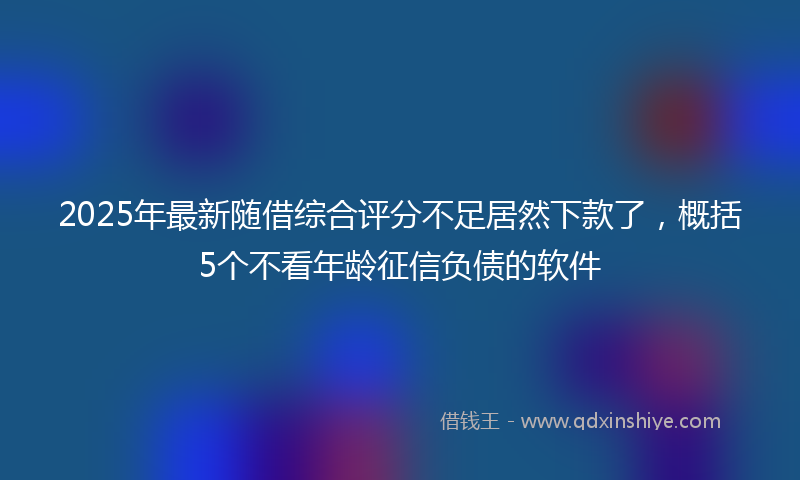 2025年最新随借综合评分不足居然下款了，概括5个不看年龄征信负债的软件