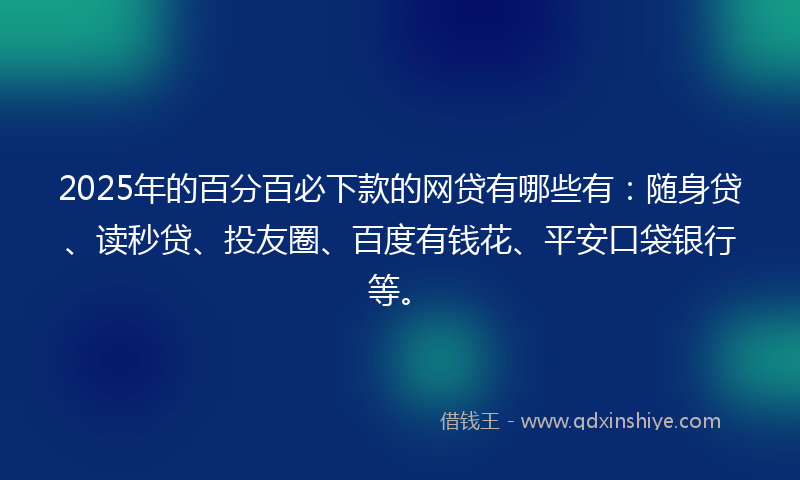 2025年的百分百必下款的网贷有哪些有：随身贷、读秒贷、投友圈、百度有钱花、平安口袋银行等。
