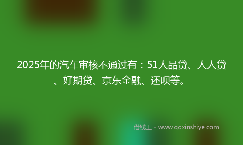 2025年的汽车审核不通过有：51人品贷、人人贷、好期贷、京东金融、还呗等。