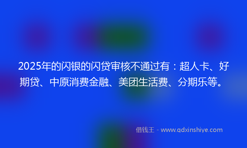 2025年的闪银的闪贷审核不通过有：超人卡、好期贷、中原消费金融、美团生活费、分期乐等。
