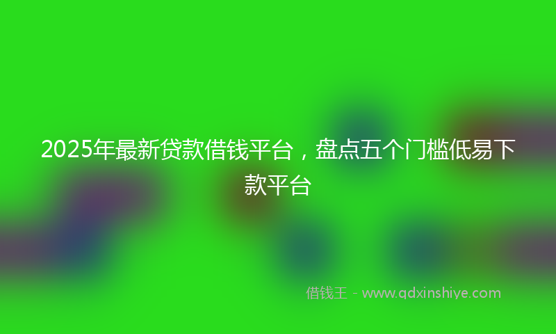 2025年最新贷款借钱平台，盘点五个门槛低易下款平台
