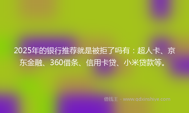 2025年的银行推荐就是被拒了吗有：超人卡、京东金融、360借条、信用卡贷、小米贷款等。