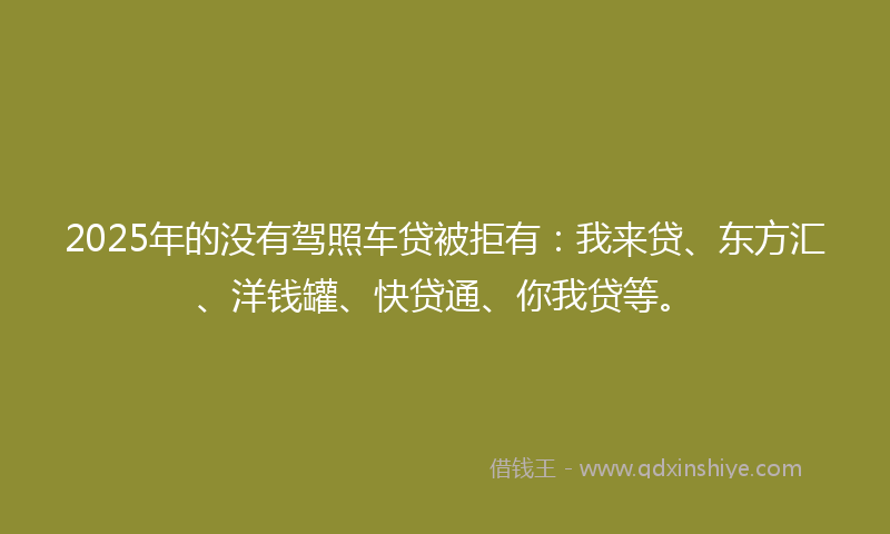 2025年的没有驾照车贷被拒有：我来贷、东方汇、洋钱罐、快贷通、你我贷等。