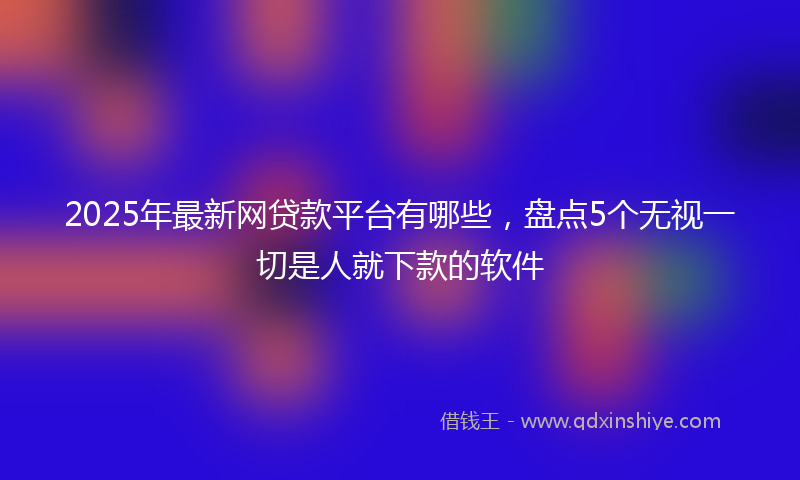 2025年最新网贷款平台有哪些，盘点5个无视一切是人就下款的软件