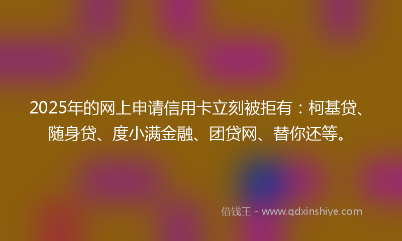 2025年的网上申请信用卡立刻被拒有：柯基贷、随身贷、度小满金融、团贷网、替你还等。