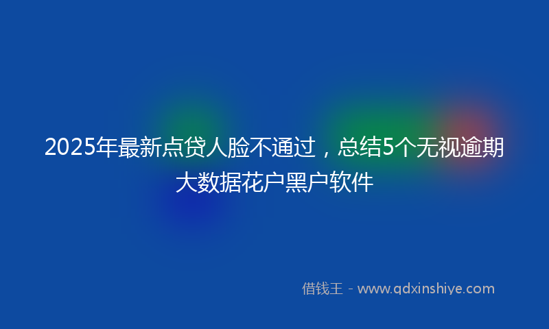 2025年最新点贷人脸不通过，总结5个无视逾期大数据花户黑户软件