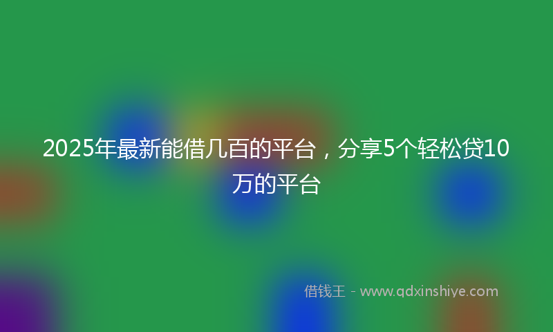 2025年最新能借几百的平台，分享5个轻松贷10万的平台