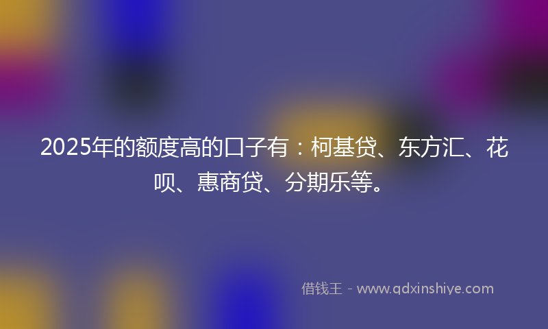 2025年的额度高的口子有：柯基贷、东方汇、花呗、惠商贷、分期乐等。