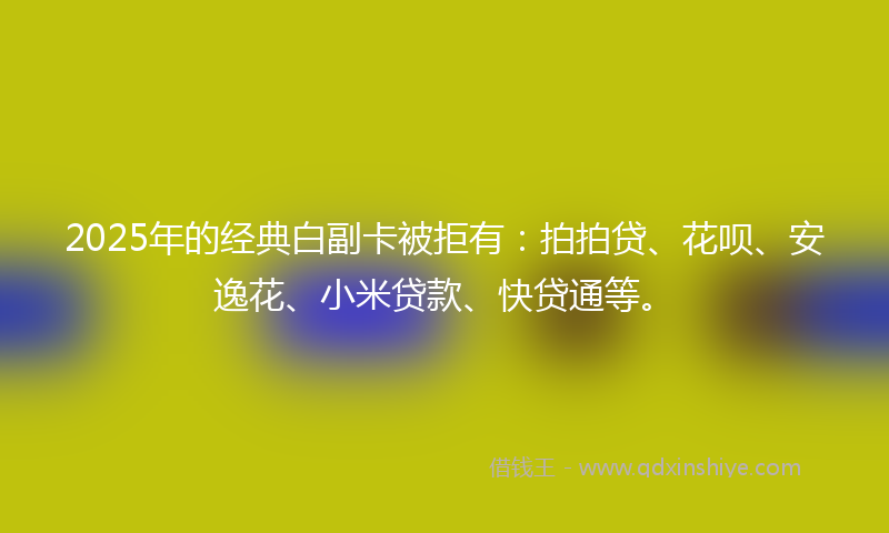 2025年的经典白副卡被拒有：拍拍贷、花呗、安逸花、小米贷款、快贷通等。