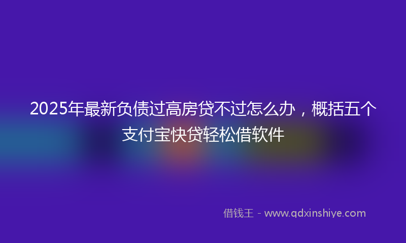 2025年最新负债过高房贷不过怎么办，概括五个支付宝快贷轻松借软件