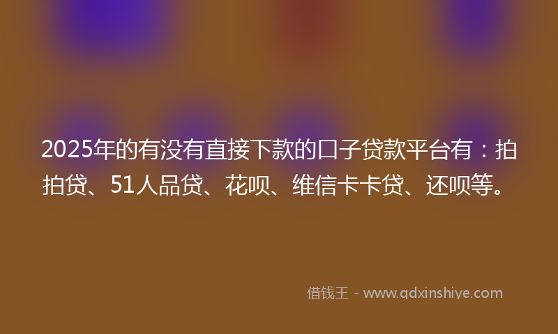 2025年的有没有直接下款的口子贷款平台有：拍拍贷、51人品贷、花呗、维信卡卡贷、还呗等。