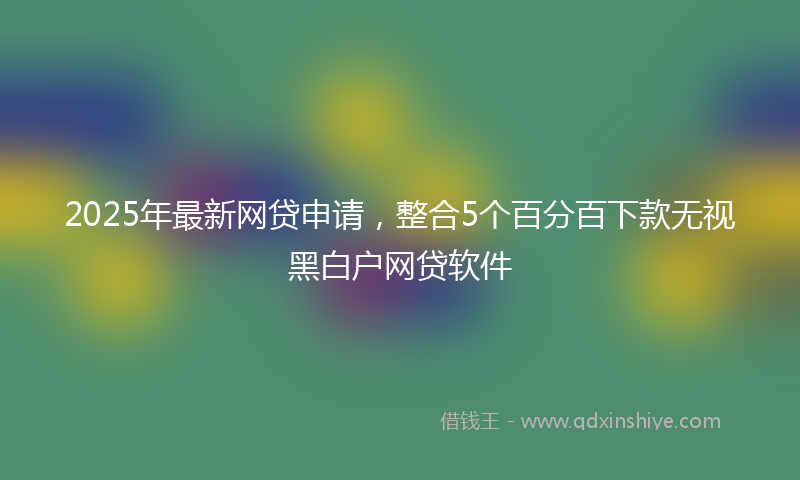 2025年最新网贷申请，整合5个百分百下款无视黑白户网贷软件