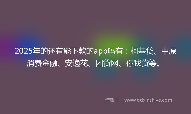2025年的还有能下款的app吗有：柯基贷、中原消费金融、安逸花、团贷网、你我贷等。
