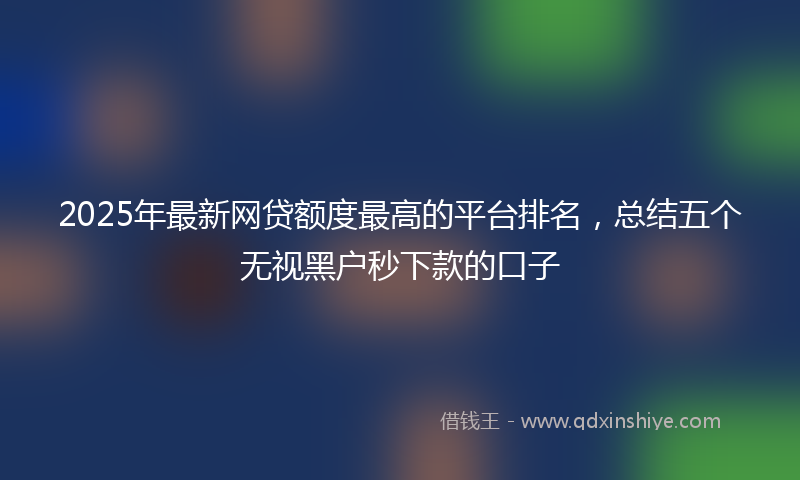 2025年最新网贷额度最高的平台排名，总结五个无视黑户秒下款的口子