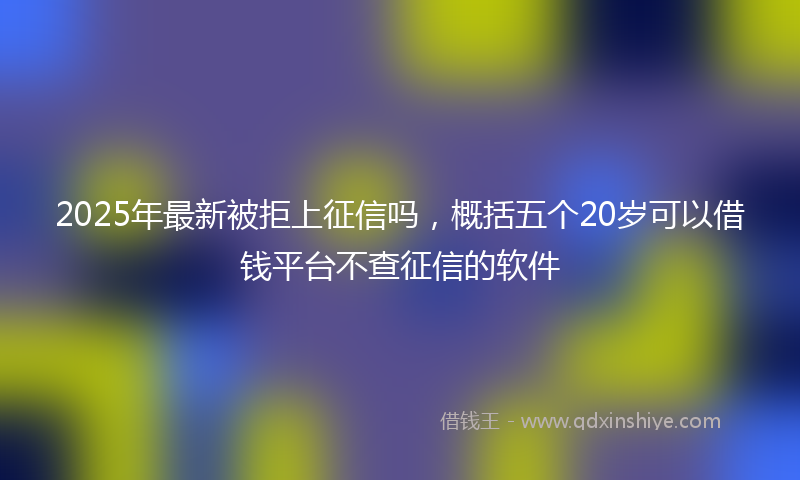 2025年最新被拒上征信吗，概括五个20岁可以借钱平台不查征信的软件