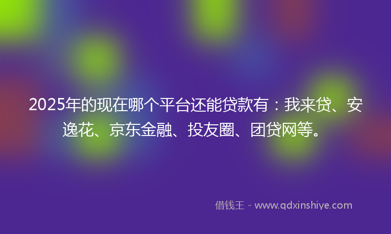 2025年的现在哪个平台还能贷款有：我来贷、安逸花、京东金融、投友圈、团贷网等。