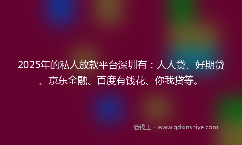 2025年的私人放款平台深圳有：人人贷、好期贷、京东金融、百度有钱花、你我贷等。