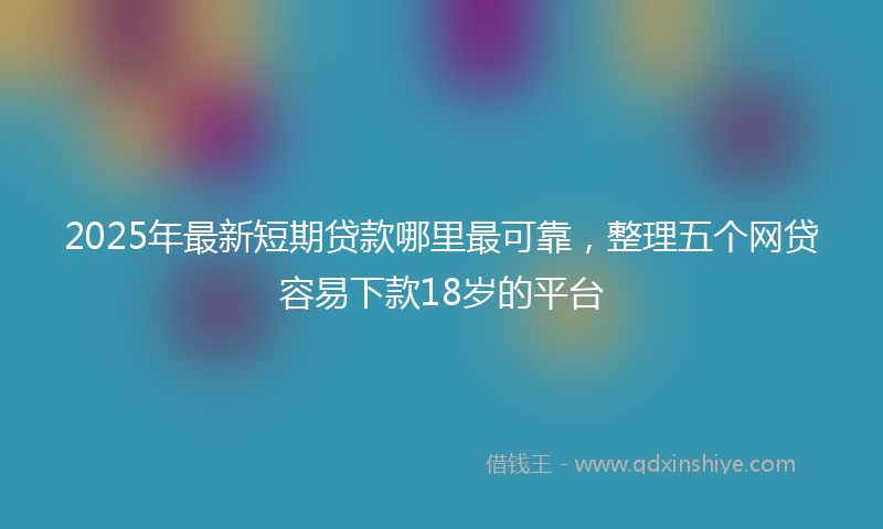 2025年最新短期贷款哪里最可靠，整理五个网贷容易下款18岁的平台