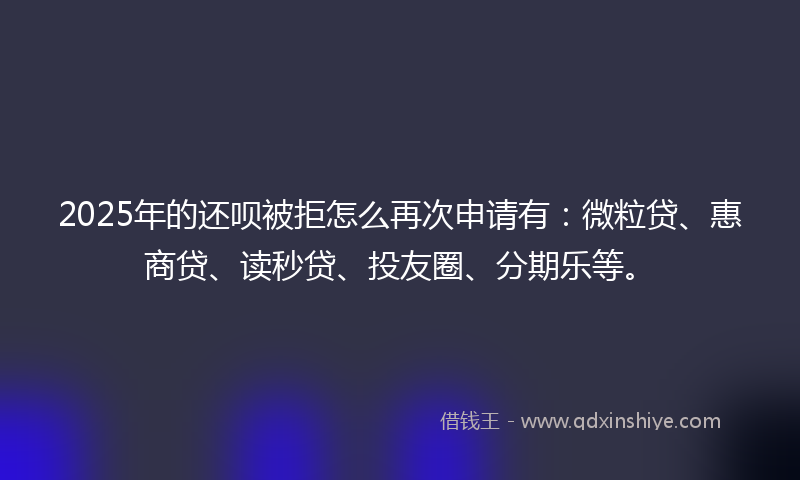 2025年的还呗被拒怎么再次申请有：微粒贷、惠商贷、读秒贷、投友圈、分期乐等。