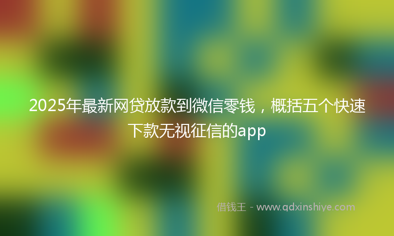 2025年最新网贷放款到微信零钱，概括五个快速下款无视征信的app