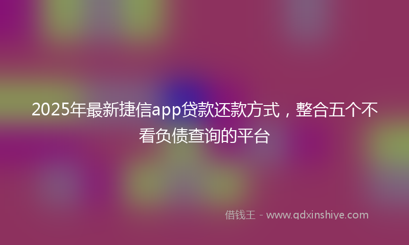 2025年最新捷信app贷款还款方式，整合五个不看负债查询的平台