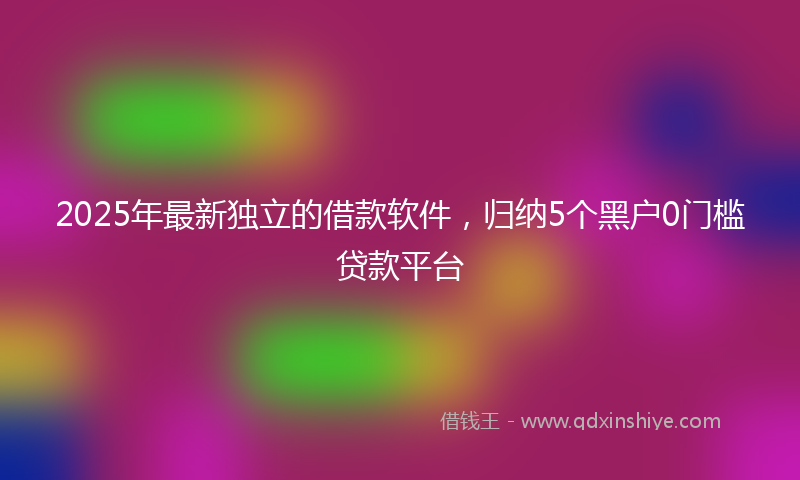 2025年最新独立的借款软件，归纳5个黑户0门槛贷款平台