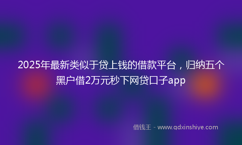 2025年最新类似于贷上钱的借款平台，归纳五个黑户借2万元秒下网贷口子app