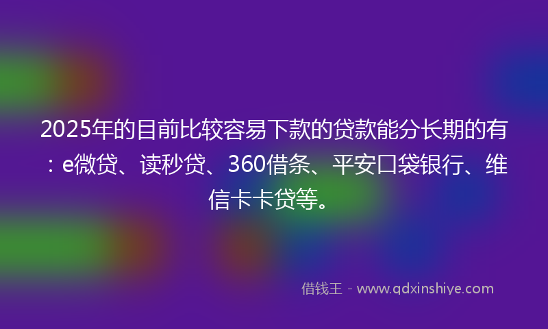 2025年的目前比较容易下款的贷款能分长期的有：e微贷、读秒贷、360借条、平安口袋银行、维信卡卡贷等。