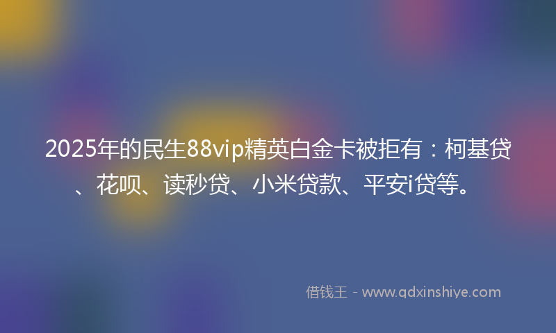 2025年的民生88vip精英白金卡被拒有：柯基贷、花呗、读秒贷、小米贷款、平安i贷等。