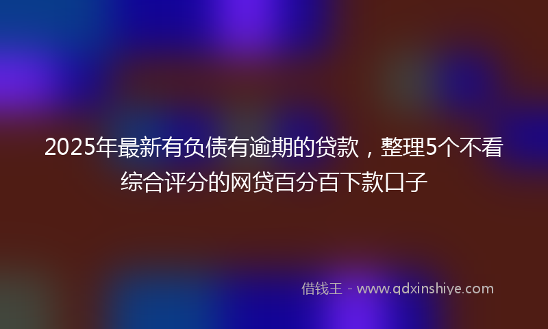 2025年最新有负债有逾期的贷款，整理5个不看综合评分的网贷百分百下款口子