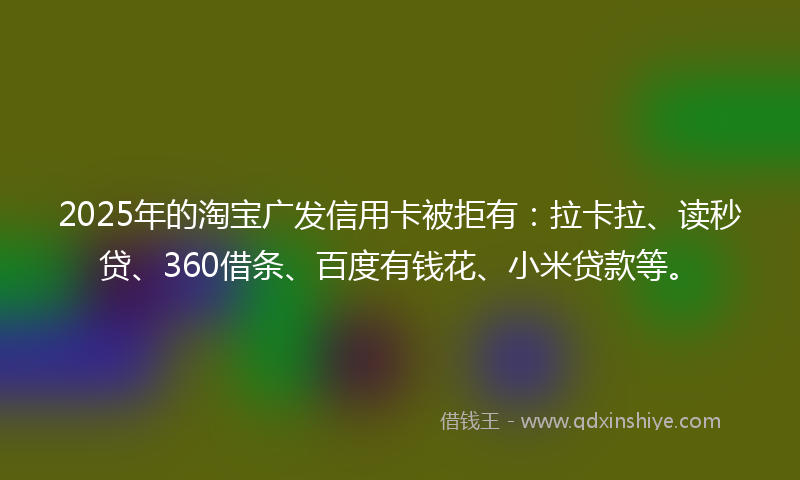 2025年的淘宝广发信用卡被拒有：拉卡拉、读秒贷、360借条、百度有钱花、小米贷款等。