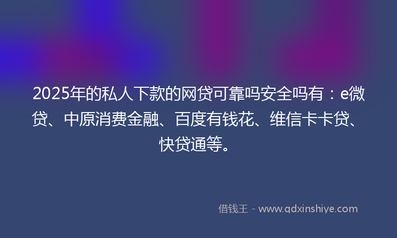 2025年的私人下款的网贷可靠吗安全吗有：e微贷、中原消费金融、百度有钱花、维信卡卡贷、快贷通等。