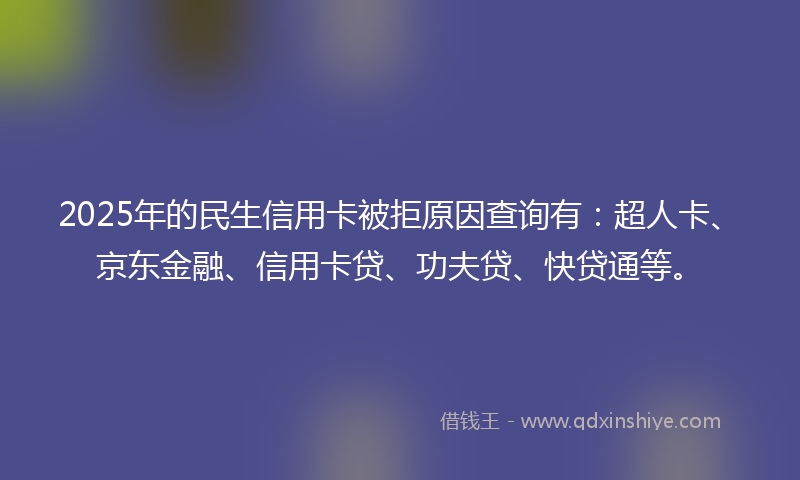 2025年的民生信用卡被拒原因查询有：超人卡、京东金融、信用卡贷、功夫贷、快贷通等。