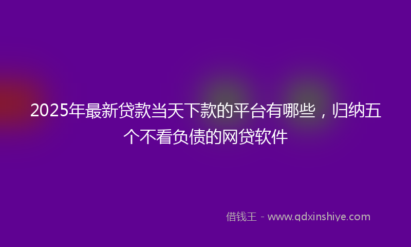 2025年最新贷款当天下款的平台有哪些，归纳五个不看负债的网贷软件