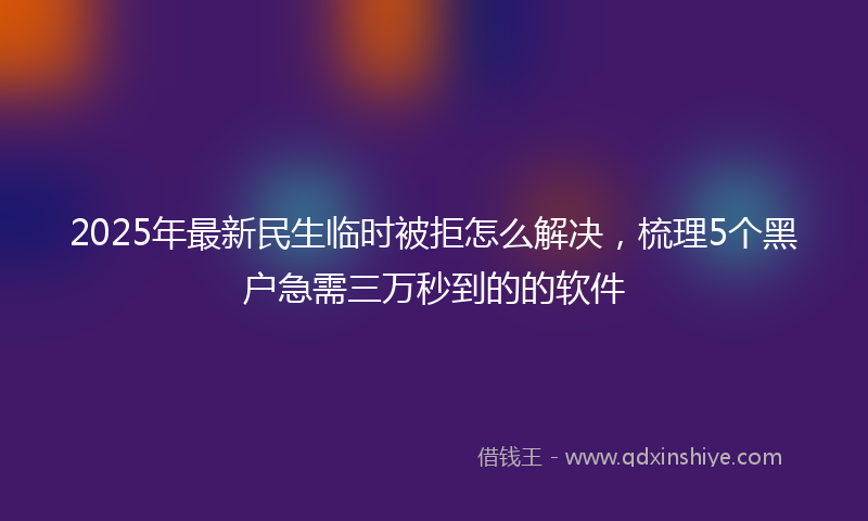 2025年最新民生临时被拒怎么解决，梳理5个黑户急需三万秒到的的软件