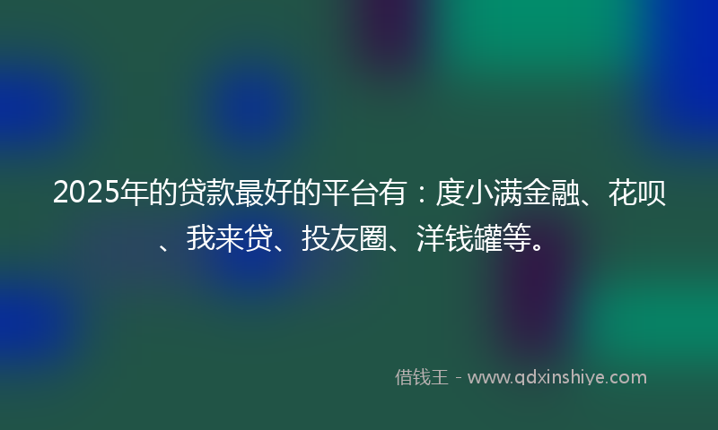 2025年的贷款最好的平台有：度小满金融、花呗、我来贷、投友圈、洋钱罐等。