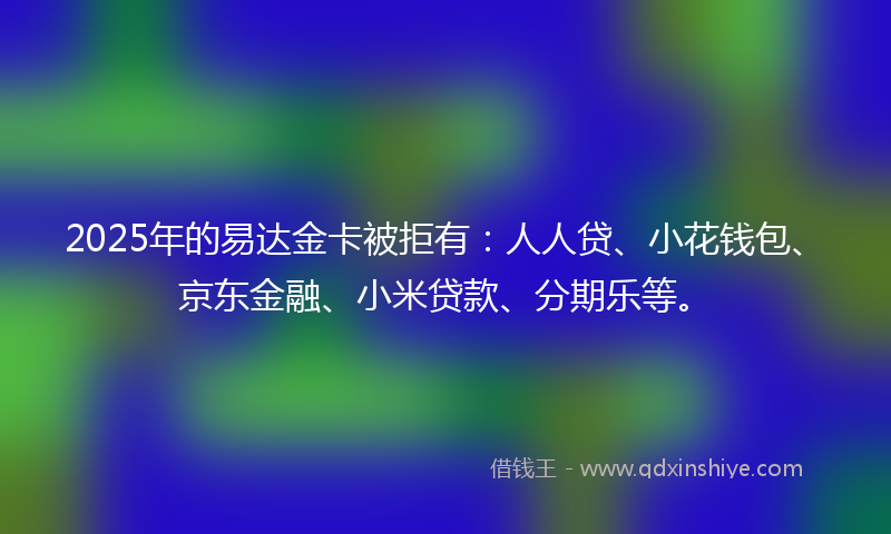 2025年的易达金卡被拒有：人人贷、小花钱包、京东金融、小米贷款、分期乐等。