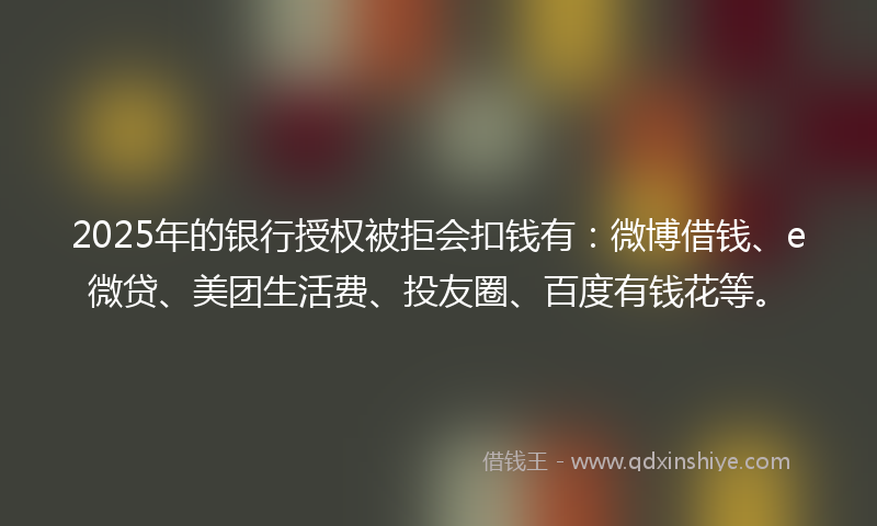 2025年的银行授权被拒会扣钱有：微博借钱、e微贷、美团生活费、投友圈、百度有钱花等。